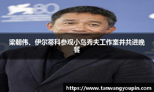 ng28南宫梁朝伟、伊尔蒂科参观小岛秀夫工作室并共进晚餐